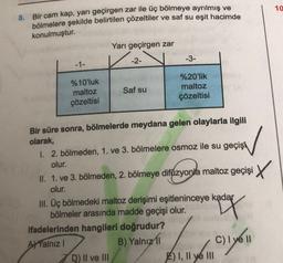 10
8. Bir cam kap, yarı geçirgen zar ile üç bölmeye ayrılmış ve
bölmelere şekilde belirtilen çözeltiler ve saf su eşit hacimde
konulmuştur.
Yarı geçirgen zar
-1-
-2-
-3-
Saf su
%10'luk
maltoz
çözeltisi
%20'lik
maltoz
çözeltisi
Bir süre sonra, bölmelerde meydana gelen olaylarla ilgili
olarak,
1. 2. bölmeden, 1. ve 3. bölmelere osmoz ile su geçişi
olur.
II. 1. ve 3. bölmeden, 2. bölmeye difüzyonla maltoz geçişi X
olur.
III. Üç bölmedeki maltoz derişimi eşitleninceye kadar
bölmeler arasında madde geçişi olur. ay
ifadelerinden hangileri doğrudur?
AYYalnız!
B) Yalnız
C)
D) II ve III
F) I, II ve III
mo
