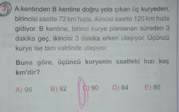 A kentinden B kentine doğru yola çıkan üç kuryeden,
birincisi saatte 72 km hızla, ikincisi saatte 120 km hızla
gidiyor. B kentine, birinci kurye planlanan süreden 3
dakika geç, ikincisi 3 dakika erken ulaşıyor. Üçüncü
kurye ise tam vaktinde ulaşıyor.
Buna göre, üçüncü kuryenin saatteki hızı kaç
km'dir?
A) 96
B) 92
C) 90
D) 84
E) 80