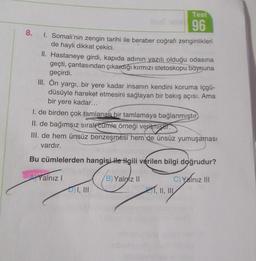 8.
Test
96
1. Somali'nin zengin tarihi ile beraber coğrafi zenginlikleri
de hayli dikkat çekici.
II. Hastaneye girdi, kapıda adının yazılı olduğu odasına
geçti, çantasından çıkardiği kırmızı stetoskopu boynuna
geçirdi.
III. Ön yargı, bir yere kadar insanın kendini koruma içgü-
düsüyle hareket etmesini sağlayan bir bakış açısı. Ama
bir yere kadar...
I. de birden çok tamlanan bir tamlamaya bağlanmıştır
II. de bağımsız sıralı cumle örneği verilmiştir.
III. de hem ünsüz benzeşmesi hem de ünsüz yumuşaması
vardır.
Bu cümlelerden hangisi ile ilgili verilen bilgi doğrudur?
Yalnız!
B) Yalniz II
C) Yalnız III
I, III
wanza