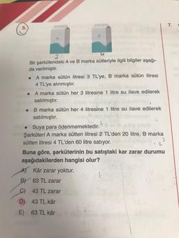 7.
Bir şarküterideki A ve B marka sütleriyle ilgili bilgiler aşağı-
da verilmiştir.
A marka sütün litresi 3 TL'ye, B marka sütün litresi
4 TL'ye alınmıştır.
• A marka sütün her 3 litresine 1 litre su ilave edilerek
satılmıştır.
B marka sütün her 4 litresine 1 litre su ilave edilerek
satılmıştır.
Suya para ödenmemektedir.
Şarküteri A marka sütten litresi 2 TL'den 20 litre, B marka
sütten litresi 4 TL'den 60 litre satıyor.
12
Buna göre, şarküterinin bu satıştaki kar zarar durumu
aşağıdakilerden hangisi olur?
A) Kâr zarar yoktur.
BV 63 TL zarar
C) 43 TL zarar
D) 43 TL kâr
E) 63 TL kâr