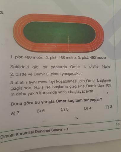 3.
1. pist: 480 metre, 2. pist: 465 metre, 3. pist: 450 metre
Şekildeki gibi bir parkurda Ömer 1. pistte, Halis
2. pistte ve Demir 3. pistte yarışacaktır.
3 atletin aynı mesafeyi koşabilmesi için Ömer başlama
çizgisinde, Halis ise başlama çizgisine Demir'd