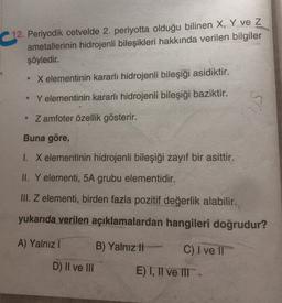 12. Periyodik cetvelde 2. periyotta olduğu bilinen X, Y ve Z
ametallerinin hidrojenli bileşikleri hakkında verilen bilgiler
şöyledir.
X elementinin kararlı hidrojenli bileşiği asidiktir.
Y elementinin kararlı hidrojenli bileşiği baziktir.
• Zamfoter özellik gösterir.
Buna göre,
1. X elementinin hidrojenli bileşiği zayıf bir asittir.
II. Y elementi, 5A grubu elementidir.
III. Z elementi, birden fazla pozitif değerlik alabilir.
yukarıda verilen açıklamalardan hangileri doğrudur?
A) Yalnız!
B) Yalnız !!
C) I ve II
D) II ve III
E)T, II ve IT-
