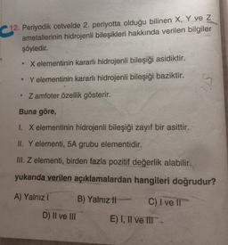 12. Periyodik cetvelde 2. periyotta olduğu bilinen X, Y ve Z
ametallerinin hidrojenli bileşikleri hakkında verilen bilgiler
şöyledir.
X elementinin kararlı hidrojenli bileşiği asidiktir.
Y elementinin kararlı hidrojenli bileşiği baziktir.
• Zamfoter özellik gösterir.
Buna göre,
1. X elementinin hidrojenli bileşiği zayıf bir asittir.
II. Y elementi, 5A grubu elementidir.
III. Z elementi, birden fazla pozitif değerlik alabilir.
yukarıda verilen açıklamalardan hangileri doğrudur?
A) Yalnız!
B) Yalnız !!
C) I ve II
D) II ve III
E)T, II ve IT-
