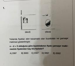 1.
(abcd)
(dbca)
Yukarda fiyatlan dört basamaklı olan buzdolabı ve çamaşır
makinesi gösterilmiştir.
a-d = 3 olduğuna göre buzdolabının fiyatı çamaşır maki-
nesinin fiyatından kaç lira fazladır?
A) 2997 B) 3003 C) 2007 D) 3997 E) 2002
