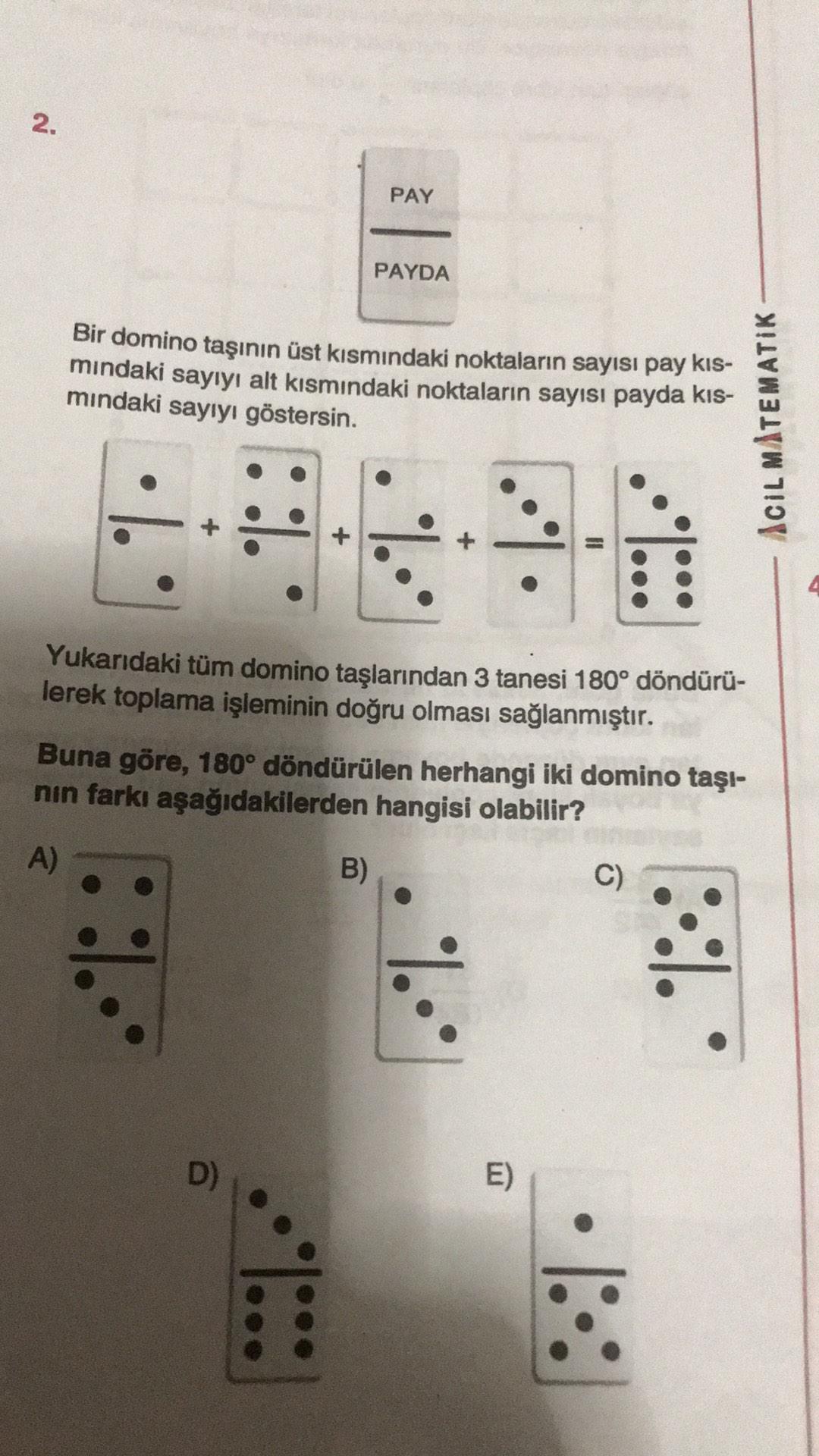 2.
PAY
PAYDA
Bir domino taşının üst kısmındaki noktaların sayısı pay kis-
mindaki sayıyı alt kısmındaki noktaların sayısı payda kis-
mindaki sayıyı göstersin.
ACIL MATEMATIK
Yukarıdaki tüm domino taşlarından 3 tanesi 180° döndürü-
lerek toplama işleminin d