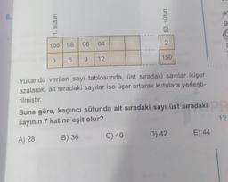8.
B
8 1. sütun
50. sütun
98
96
94
2
3
6
9
12
150
Yukarıda verilen sayı tablosunda, üst sıradaki sayılar ikişer
azalarak, alt sıradaki sayılar ise üçer artarak kutulara yerleşti-
rilmiştir.
Buna göre, kaçıncı sütunda alt sıradaki sayı üst sıradaki
sayının 7 katına eşit olur?
12.
C) 40
D) 42
E) 44
A) 28
B) 36