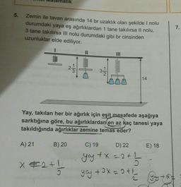 atik
5.
Zemin ile tavan arasında 14 br uzaklık olan şekilde I nolu
durumdaki yaya eş ağırlıklardan 1 tane takılırsa Il nolu,
3 tane takılırsa III nolu durumdaki gibi br cinsinden
uzunluklar elde ediliyor.
7.
000000000
w/
3.
14
Yay, takılan her bir ağırlık için eşit mesafede aşağıya
sarktığına göre, bu ağırlıklardan en az kaç tanesi yaya
takıldığında ağırlıklar zemine temas eder?
A) 21
B) 20
C) 19
D) 22
E) 18
x #2+1
2+1 /
you tX = 2 + 1 - 2
yay +0x = 9+'you to
