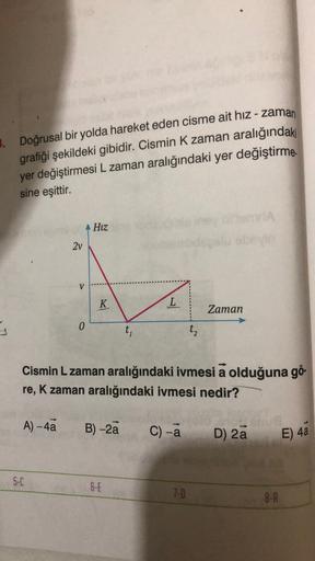 3. Doğrusal bir yolda hareket eden cisme ait hız - zaman
grafiği şekildeki gibidir. Cismin K zaman aralığındaki
yer değiştirmesi L zaman aralığındaki yer değiştirme
sine
eşittir.
Hiz
2v
V
K
L
Zaman
0
ti
t
Cismin L zaman aralığındaki ivmesi a olduğuna gö-
r