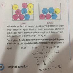 2.
1. kutu
2. kutu
Yukarıda verilen cisimlerden renkleri aynı olanlarının ağır-
likları birbirine eşittir. Renkleri farklı cisimlerin ağırlıkları
birbirinden farklı sayma sayılarına eşit ve 1. kutunun için-
deki cisimlerin toplam ağırlığı 149 kg'dır.
Buna göre, 2. kutudaki cisimlerin toplam ağırlığı kilogram
cinsinden en az aşağıdakilerden hangisine eşit olabilir?
A) 48 B) 54
D) 56 45 E) 78
3 A
C) 55
hata64 3 2 = lng
zatlbtc-
V Lt
28
Orijinal Yayınlan
3 sur
3 tb tur = 54