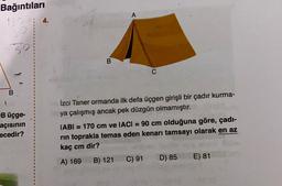 Bağıntıları
A
so
B
B
B üçge-
açisinin
necedir?
İzci Taner ormanda ilk defa üçgen girişli bir çadır kurma-
ya çalışmış ancak pek düzgün olmamıştır.
IABI = 170 cm ve IACI = 90 cm olduğuna göre, çadı-
rin toprakla temas eden kenarı tamsayı olarak en az
kaç cm dir?
A) 169 B) 121 C) 91 D) 85 E) 81