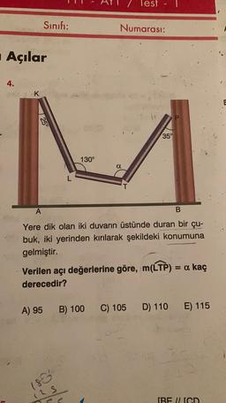 Test
Sınıfı:
Numarası:
Açılar
4.
K
1 25°
350
130°
a
L
A
B
Yere dik olan iki duvarın üstünde duran bir çu-
buk, iki yerinden kırılarak şekildeki konumuna
gelmiştir.
Verilen açı değerlerine göre, m(LTP) = a kaç
derecedir?
A) 95
B) 100
C) 105
D) 110
E) 115
186
12 s
IBE ILIGD
