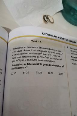 KAZANIMLARLA ÖĞRETEN SORULAR
Test - 4
4. Bir okuldak
18 orend
di sinitind
1. Bir belediye su faturasında abonelerinden her ay sabit
4 TL sayaç okuma ücreti almaktadır. İlk 10 m ve 10 m2
e kadar olan harcamalarda m fiyatı 2 TL, 10 m ten
fazla olan harcamalarda ise 10 mten sonraki her m2
için, mº fiyatı 3 TL okuma ücreti alınmaktadır.
Buna göre, su faturası 69 TL gelen bir abone kaç m2
Buna go
diye alie
A) 524
ina
su tüketmiştir?
ve
B) 20
A) 15
C) 25
D) 30
E) 35
CIL
7