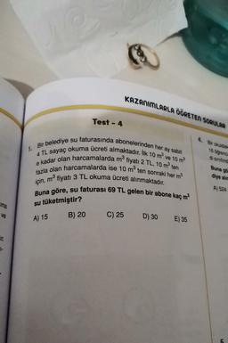 KAZANIMLARLA ÖĞRETEN SORULAR
Test - 4
4. Bir okuldak
18 orend
di sinitind
1. Bir belediye su faturasında abonelerinden her ay sabit
4 TL sayaç okuma ücreti almaktadır. İlk 10 m ve 10 m2
e kadar olan harcamalarda m fiyatı 2 TL, 10 m ten
fazla olan harcamalarda ise 10 mten sonraki her m2
için, mº fiyatı 3 TL okuma ücreti alınmaktadır.
Buna göre, su faturası 69 TL gelen bir abone kaç m2
Buna go
diye alie
A) 524
ina
su tüketmiştir?
ve
B) 20
A) 15
C) 25
D) 30
E) 35
CIL
7
