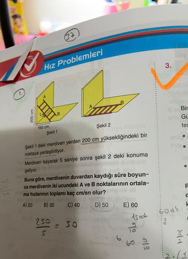 07
Hız Problemleri
3.
1.
Bir
2
B
200 cm
Gü
Şekil 2
tes
150 cm
Şekil 1
Şekil 1 deki merdiven yerden 200 cm yüksekliğindeki bir
noktaya yerleştiriliyor.
Merdiven kayarak 5 saniye sonra şekil 2 deki konuma
geliyor.
00
3
P
Buna göre, merdivenin duvardan kaydığ