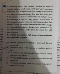 11. Romantizmde sanatçı, belli kurallara bağlı kalmak, toplumun
beğenisine hizmet etmek yerine, kendi iç dünyasını yansıtarak
duygularını ifade etmeyi amaçlamıştır. Sanatçı alımlayıcısıyla
olan bağını büyük oranda koparır. Ona göre önemli olan, ken-
di duygularının anlatımıdır. Onun amacı, dış dünyayı birebir
aktarmak değil, algıladığı dünyayı kendisinde uyandırdığı bir
takım duygular, sezgiler, rüyalar ve yaşantılar aracılığıyla ifade
etmektir. Sanatçı, hiç kimseye benzemez ve hiç kimse, duygu-
larını onun gibi ifade edemez. Dolayısıyla sanatçının duyguları
mal
her şeyden önemlidir ve sanatçı, ancak duygularını ifade ettiği
sürece rahatlar.
Bu parçada romantizm ile ilgili olarak anlatılmak istenen
aşağıdakilerden hangisidir?
a? B
ndek
obs
#kč
ko
VIS
ebiy
sta
jabe
e 9
rere
sun
na
gör
At Yaşamın bir parçası olan sanatçıda sorumluluk duygusu
uyandırdığı
B) Ifade edilen duygu ve düşüncelerin bireysellikten arındırıl-
diği
SY Dış dünyada olup bitenleri anlatmanın sanatçıyı toplum
karşısında zora soktuğu
D) Sanatçıyı çağdaşlarından ayırarak gelenekçilerin arasına
yerleştirdiği
E) Hayal gücü aracılığıyla kişisel heyecanların ve duyguların
-dışavurumu olduğu
ivan
Sin
dili"
iki
nen
r.
ndak
us
ne
dir
B) Karsilanti