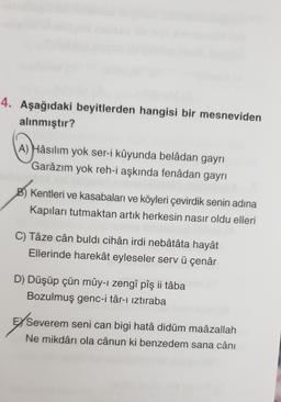 4. Aşağıdaki beyitlerden hangisi bir mesneviden
alınmıştır?
A) Hâsılım yok ser-i kûyunda belâdan gayrı
Garâzım yok reh-i aşkında fenâdan gayrı
B) Kentleri ve kasabaları ve köyleri çevirdik senin adina
Kapıları tutmaktan artık herkesin nasır oldu elleri
C) Tậze cân buldi cihân irdi nebatata hayặt
Ellerinde harekât eyleseler serv ü çenâr
D) Düşüp çün mûy-i zengî pîş ji tâba
Bozulmuş genc-i târ-ı iztiraba
E/ Severem seni can bigi hatâ didüm maâzallah
Ne mikdârı ola cânun ki benzedem sana cânı
