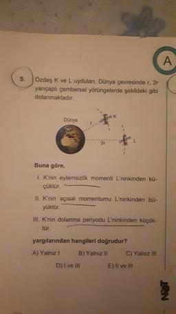 A
5.
Özdeş K ve L uyduları, Dünya çevresinde r,2r
yarıçaplı çembersel yörüngelerde şekildeki gibi
dolanmaktadır.
Dünya
Buna göre,
I. K'nin eylemsizlik momenti L'ninkinden kü-
çüktür.
II. K'nin açısal momentumu L'ninkinden bü-
yüktür.
III. K'nin dolanma periyodu L'ninkinden küçük-
tür.
yargılarından hangileri doğrudur?
A) Yalnız!
B) Yalnız 11
C) Yalnız III
D) I ve III
E) Il ve III
