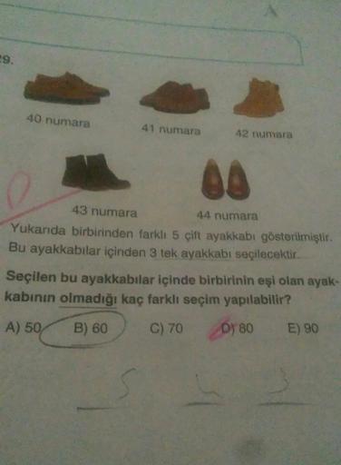 29.
40 numara
41 numara
42 numara
A.
43 numara
44 numara
Yukanda birbirinden farklı 5 cift ayakkabı gösterilmiştir.
Bu ayakkabılar içinden 3 tek ayakkabı seçilecektir.
Seçilen bu ayakkabılar içinde birbirinin eşi olan ayak-
kabinın olmadığı kaç farklı seçi