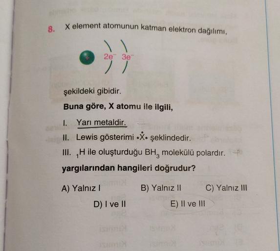 X element atomunun katman elektron dağılımı,
8.
2e 3e
//
şekildeki gibidir.
Buna göre, X atomu ile ilgili,
1. Yari metaldir.
II. Lewis gösterimi X. şeklindedir.
III. H ile oluşturduğu BH, molekülü polardır.
yargılarından hangileri doğrudur?
A) Yalnız
B) Ya