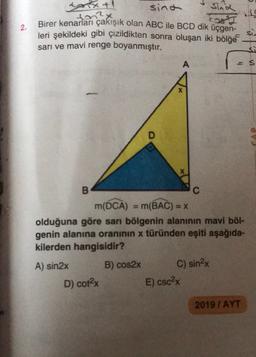 tarix+!
sina
2x
2.
sind
Birer kenarları çakışık olan ABC ile BCD dik üçgen-
leri şekildeki gibi çizildikten sonra oluşan iki bölge
sarı ve mavi renge boyanmıştır.
A
s
B
m(DCA) = m(BAC) = X
olduğuna göre sarı bölgenin alanının mavi böl-
genin alanına oranının x türünden eşiti aşağıda-
kilerden hangisidir?
A) sin2x
B) cos2x
C) sin2x
E) cScx
D) cotx
2019 / AYT
