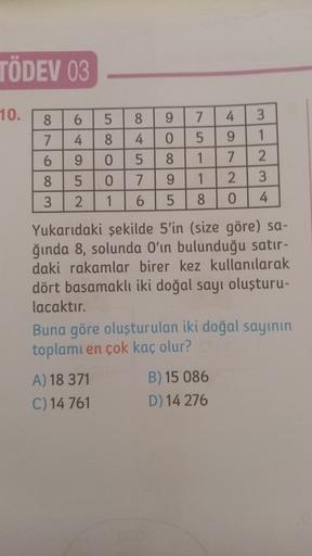 TÖDEV 03
10.
5
8
4
3
- v
5
9
Oo oo
1
WOONO
NUO AO
4
5
Oo oo
2.
7
7
9
1
2.
3
1
6
5
8
0
4
Yukarıdaki şekilde 5'in (size göre) sa-
ğında 8, solunda O'ın bulunduğu satır-
daki rakamlar birer kez kullanılarak
dört basamaklı iki doğal sayı oluşturu-
lacaktır.
Bu