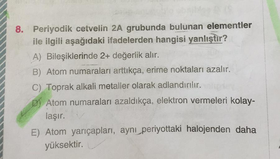 8. Periyodik cetvelin 2A grubunda bulunan elementler
ile ilgili aşağıdaki ifadelerden hangisi yanlıştır?
A) Bileşiklerinde 2+ değerlik alır.
B) Atom numaraları arttıkça, erime noktaları azalır.
C) Toprak alkali metaller olarak adlandırılır.
D) Atom numaral