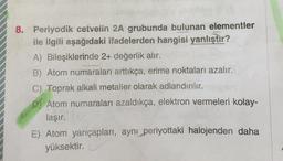 8. Periyodik cetvelin 2A grubunda bulunan elementler
ile ilgili aşağıdaki ifadelerden hangisi yanlıştır?
A) Bileşiklerinde 2+ değerlik alır.
B) Atom numaraları arttıkça, erime noktaları azalır.
C) Toprak alkali metaller olarak adlandırılır.
D) Atom numaraları azaldıkça, elektron vermeleri kolay-
laşır.
E) Atom yarıçapları, ayni periyottaki halojenden daha
yüksektir.
