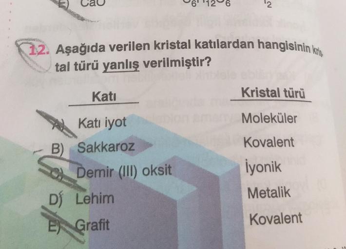 a
6' '126
2
12. Aşağıda verilen kristal katılardan hangisinin kr
tal türü yanlış verilmiştir?
Kati
Kristal türü
Moleküler
Kovalent
Katı iyot
B) Sakkaroz
C) Demir (III) oksit
DÍ Lehim
İyonik
Metalik
Kovalent
E) Grafit