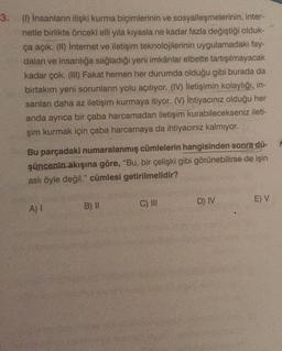 3. () İnsanların ilişki kurma biçimlerinin ve sosyalleşmelerinin, inter-
netle birlikte önceki elli yıla kıyasla ne kadar fazla değiştiği olduk-
ça açık. (1) Internet ve iletişim teknolojilerinin uygulamadaki fay-
dalan ve insanlığa sağladığı yeni imkânlar elbette tartışılmayacak
kadar çok. (III) Fakat hemen her durumda olduğu gibi burada da
birtakım yeni sorunların yolu açılıyor. (IV) iletişimin kolaylığı, in-
sanlan daha az iletişim kurmaya itiyor. (V) ihtiyacınız olduğu her
anda ayrıca bir çaba harcamadan iletişim kurabilecekseniz ileti-
şim kurmak için çaba harcamaya da ihtiyacınız kalmıyor.
Bu parçadaki numaralanmış cümlelerin hangisinden sonra dü-
şüncenin akışına göre, "Bu, bir çelişki gibi görünebilirse de işin
asli öyle değil." cümlesi getirilmelidir?
D) IV
C) III
E) V
A)
B) !!
