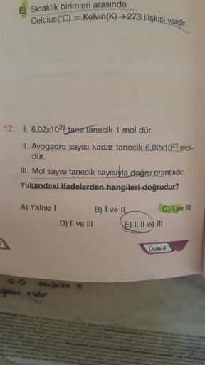 E) Sıcaklık birimleri arasında
Celcius(°C) = Kelvin(K) +273 ilişkisi vardır.
12. 1. 6,02x1028 tane tanecik 1 mol dür.
II. Avogadro sayısı kadar tanecik 6,02x1023 mol-
dür.
III. Mol sayısı tanecik sayısıyla doğru orantılıdır.
Yukarıdaki ifadelerden hangiler