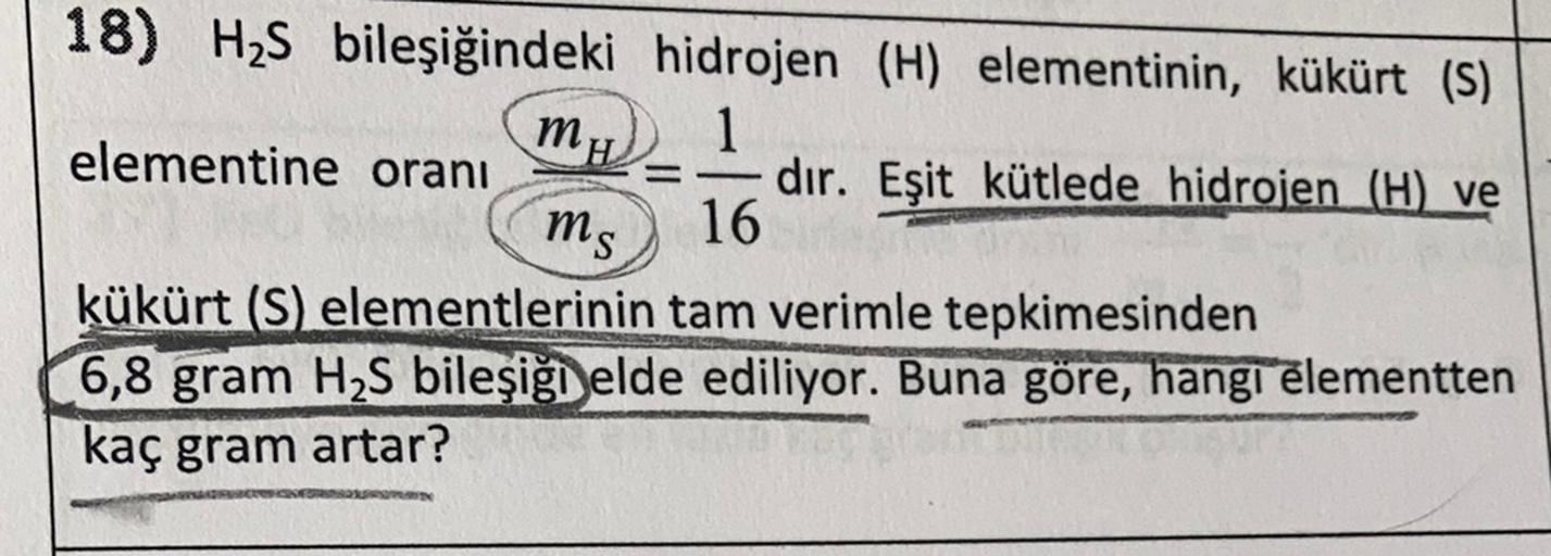 18) HS bileşiğindeki hidrojen (H) elementinin, kükürt (s)
1
elementine oranı
dır. Eşit kütlede hidrojen (H) ve
16
kükürt (S) elementlerinin tam verimle tepkimesinden
6,8 gram H2S bileşiği elde ediliyor. Buna göre, hangi elementten
kaç gram artar?
MH
ms