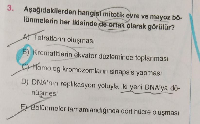 3. Aşağıdakilerden hangisi mitotik evre ve mayoz bő-
lünmelerin her ikisinde de ortak olarak görülür?
A) Tetratların oluşması
B) Kromatitlerin ekvator düzleminde toplanması
Ch Homolog kromozomların sinapsis yapması
D) DNA'nın replikasyon yoluyla iki yeni D