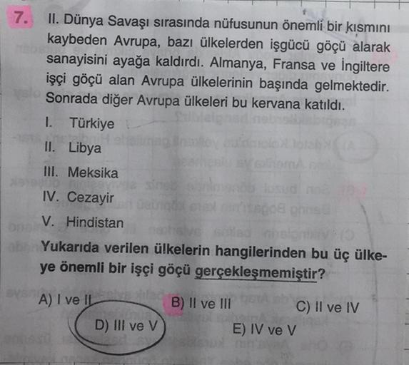 7.
II. Dünya Savaşı sırasında nüfusunun önemli bir kısmını
kaybeden Avrupa, bazı ülkelerden işgücü göçü alarak
sanayisini ayağa kaldırdı. Almanya, Fransa ve İngiltere
işçi göçü alan Avrupa ülkelerinin başında gelmektedir.
Sonrada diğer Avrupa ülkeleri bu kervana katıldı.
I. Türkiye
II. Libya
III. Meksika
IV. Cezayir
V. Hindistan
son
Yukarıda verilen ülkelerin hangilerinden bu üç ülke-
ye önemli bir işçi göçü gerçekleşmemiştir?
A) I ve II
B) II ve III
C) II ve IV
E) IV ve V
D) III ve V