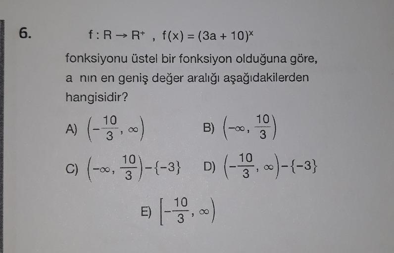 6.
f: R → R+ , f(x) = (3a + 10)*
fonksiyonu üstel bir fonksiyon olduğuna göre,
a nin en geniş değer aralığı aşağıdakilerden
hangisidir?
B)
10
3
A) (-120,00
00)
C) (-0,90)-2-3) D) (10.)-(-3)
e) [
10
3'
