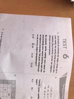 TEST 6
Tam Sayılarla Çart
1
4,
1. 40 soruluk bir sınavda her doğru cevap için 5
puan verilip, her yanlış cevap için 2 puan silin-
mektedir. Boş bırakılan sorular ise değerlen-
dirmeye alınmamaktadır.
Bu sınavda yanlış yaptığı soru sayısı ile
boş bıraktığı soru sayısı birbirine eşit olan
bir öğrenci sınavdan 104 puan aldığına gö-
re kaç soruyu doğru cevaplamıştır?
-(-21:7) = -
-12.-3:-4 = 1
-18:-9.2=1
Yukarıda verilen eşitlikl
kaçtır?
A) 32
B) 28
C) 24
D) 22
A) 3
B) 1
C)
5.
d
20
9
2. a, b ve c birer
45