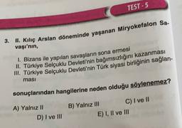 TEST - 5
3. II. Kılıç Arslan döneminde yaşanan Miryokefalon Sa.
vaşı'nın,
1. Bizans ile yapılan savaşların sona ermesi
... Türkiye Selçuklu Devleti'nin bağımsızlığını kazanması
III. Türkiye Selçuklu Devleti'nin Türk siyasi birliğinin sağlan-
masi
sonuçlarından hangilerine neden olduğu söylenemez?
A) Yalnız II
D) I ve III
B) Yalnız III C) I ve II
E) I, II ve III