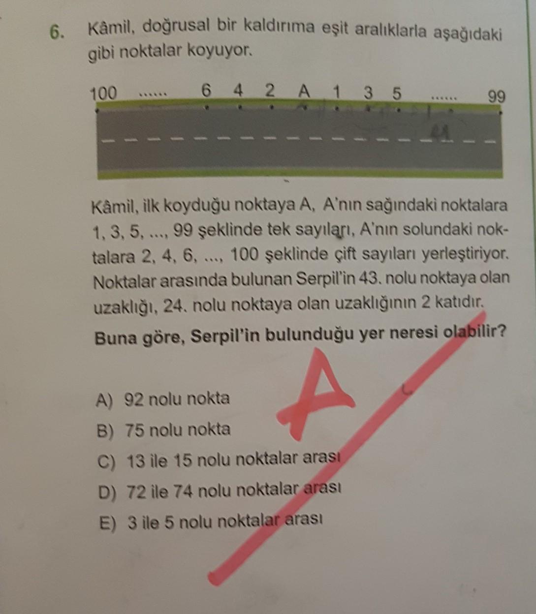 6.
Kâmil, doğrusal bir kaldırıma eşit aralıklarla aşağıdaki
gibi noktalar koyuyor.
100
6 4 2 A 1 3 5
99
Kâmil, ilk koyduğu noktaya A, A'nın sağındaki noktalara
1, 3, 5, ..., 99 şeklinde tek sayıları, A'nın solundaki nok-
talara 2, 4, 6, ..., 100 şeklinde çift sayıları yerleştiriyor.
Noktalar arasında bulunan Serpil'in 43. nolu noktaya olan
uzaklığı, 24. nolu noktaya olan uzaklığının 2 katıdır.
Buna göre, Serpil'in bulunduğu yer neresi olabilir?
A
A) 92 nolu nokta
B) 75 nolu nokta
C) 13 ile 15 nolu noktalar arası
D) 72 ile 74 nolu noktalar arası
E) 3 ile 5 nolu noktalar arası
