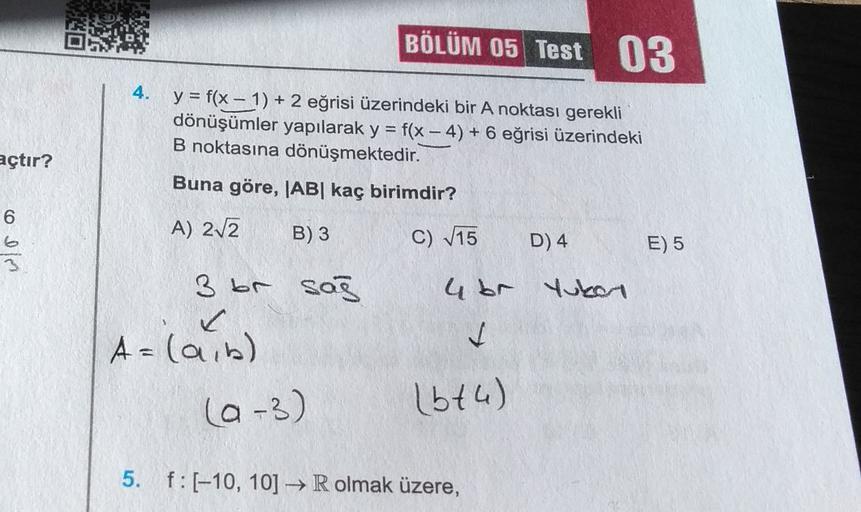 BÖLÜM 05 Test 03
4. y = f(x - 1) + 2 eğrisi üzerindeki bir A noktası gerekli
dönüşümler yapılarak y = f(x - 4) + 6 eğrisi üzerindeki
B noktasına dönüşmektedir.
Buna göre, |AB| kaç birimdir?
açtır?
6
A) 212
B)3
C) 15
D) 4
E) 5
3 br sas
4br Yukon
A = (a,b)
(