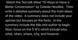 Watch the Ted talk titled "10 Ways to Have a
Better Conversation" by Celeste Headlee. Then
write a detailed summary about the main ideas
of the video. A summary does not include your
opinion but focuses on the facts. In the
summary include the title and au
