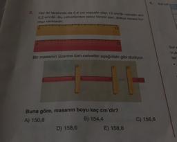 Sot est
2.
Her iki tarafında da 0,4 cm mesafe olan 12 cm'lik cetvelin eni
5,2 cm'dir. Bu cetvellerden sekiz tanesi sarı, dokuz tanesi kır-
mızı renktedir.
penpoppen
o
12
Sole
Yuk
lar
Bir masanın üzerine tüm cetveller aşağıdaki gibi diziliyor.
TO
Buna göre, masanın boyu kaç cm'dir?
A) 150,8
B) 154,4
D) 158,6
E) 158,8
C) 156,8
