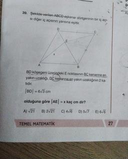 ğu
A)
39. Şekilde verilen ABCD eşkenar dörtgeninin bir iç açı-
si diğer iç açısının yarısına eşittir.
D
C
X
A
B
BD köşegeni üzerindeki Enoktasının BC kenarina en
yakın uzaklığı, DC kenarına en yakın uzaklığının 2 ka-
tidir.
|BD| = 6/3 cm
olduğuna göre AE) = x kaç cm dir?
A) V21
B) 2/21 C) 4/6 D) 5/7 E) 6/6
TEMEL MATEMATIK
27
