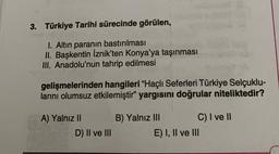 3. Türkiye Tarihi sürecinde görülen,
I. Altın paranın bastırılması
II. Başkentin İznik'ten Konya'ya taşınması
III. Anadolu'nun tahrip edilmesi
gelişmelerinden hangileri "Haçlı Seferleri Türkiye Selçuklu-
larını olumsuz etkilemiştir" yargısını doğrular niteliktedir?
A) Yalnız II
D) II ve III
B) Yalnız III C) I ve II
E) I, II ve III