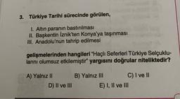 3. Türkiye Tarihi sürecinde görülen,
I. Altın paranın bastırılması
II. Başkentin İznik'ten Konya'ya taşınması
III. Anadolu'nun tahrip edilmesi
gelişmelerinden hangileri "Haçlı Seferleri Türkiye Selçuklu-
larını olumsuz etkilemiştir" yargısını doğrular niteliktedir?
A) Yalnız II
D) II ve III
B) Yalnız III C) I ve II
E) I, II ve III
