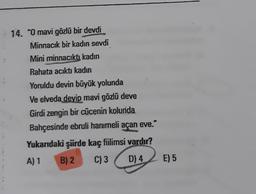 14. "O mavi gözlü bir devdi
Minnacık bir kadın sevdi
Mini minnacıktı kadın
Rahata acıktı kadın
Yoruldu devin büyük yolunda
Ve elveda devip mavi gözlü deve
Girdi zengin bir cücenin kolunda
Bahçesinde ebruli hanımeli açan eve. "
Yukarıdaki şürde kaç fiilimsi vardır?
A) 1 B) 2 C) 3 D) 4
E) 5
