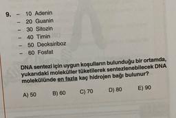 -
9. - 10 Adenin
20 Guanin
30 Sitozin
40 Timin
50 Deoksiriboz
60 Fosfat
DNA sentezi için uygun koşulların bulunduğu bir ortamda,
yukarıdaki moleküller tüketilerek sentezlenebilecek DNA
molekülünde en fazla kaç hidrojen bağı bulunur?
D) 80
E) 90
C) 70
A) 50
B) 60