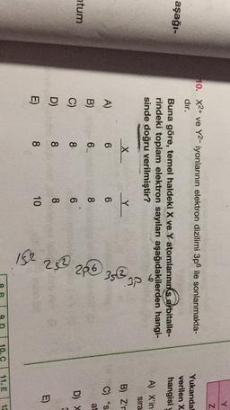 Y
Z
10. X2+ ve Y2-iyonlarının elektron dizilimi 3p6 ile sonlanmakta-
dır.
aşağı-
Yukarıdal
verilen X
hangisi
Buna göre, temel haldeki X ve Y atomlarınınks orbitalle-
rindeki toplam elektron sayıları aşağıdakilerden hangi-
sinde doğru verilmiştir?
&
X
Y Y
A) X'in
Sira
B) Z'r
A)
6
6
C) "S
at
B)
6.
8
28 29 30
htum
C)
8
6
D) X
D)
8
8
E)
E)
8
10
162
8
9
10.C
11. E
12
