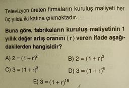 Televizyon üreten firmaların kuruluş maliyeti her
üç yılda iki katına çıkmaktadır.
Buna göre, fabrikaların kuruluş maliyetinin 1
yıllık değer artış oranını (r) veren ifade aşağı-
dakilerden hangisidir?
A) 2 = (1+r)?
B) 2 = (1+r)
C) 3 =(1+r)3
D) 3 = (1+r)
E) 3 = (1+r)18