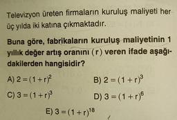 Televizyon üreten firmaların kuruluş maliyeti her
üç yılda iki katına çıkmaktadır.
Buna göre, fabrikaların kuruluş maliyetinin 1
yıllık değer artış oranını (r) veren ifade aşağı-
dakilerden hangisidir?
A) 2 = (1+r)?
B) 2 = (1+r)
C) 3 =(1+r)3
D) 3 = (1+r)
E) 3 = (1+r)18
