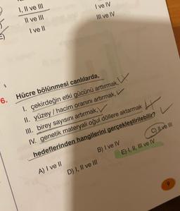 1, Il ve Ill
I ve IV
III ve IV
Il ve III
I ve II
W
Hücre bölünmesi canlılarda,
6.
I. çekirdeğin etki gücünü arttırmak,
II. yüzey / hacim oranını artırmak,
III. birey sayısını artırmak,
IV. genetik materyali oğul döllere aktarmak
hedeflerinden hangilerini gerçekleştirilebilir?
B) I ve IV
C) Ilve III
E) I, II, III ve IV
A) I ve II
D) I, II ve III