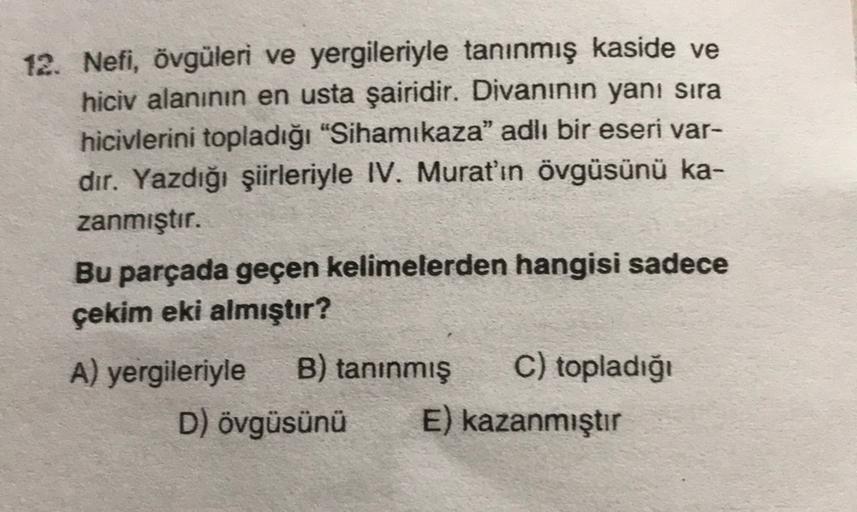 12. Nefi, övgüleri ve yergileriyle tanınmış kaside ve
hiciv alanının en usta şairidir. Divaninin yanı sıra
hicivlerini topladığı "Sihamikaza" adlı bir eseri var-
dir. Yazdığı şiirleriyle IV. Murat'ın övgüsünü ka-
zanmıştır.
Bu parçada geçen kelimelerden ha